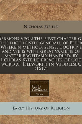 Cover of Sermons Vpon the First Chapter of the First Epistle Generall of Peter Wherein Method, Sense, Doctrine and VSE Is with Great Varietie of Matter Profitably Handled. by Nicholas Byfeild Preacher of Gods Word at Isleworth in Middlesex. (1617)