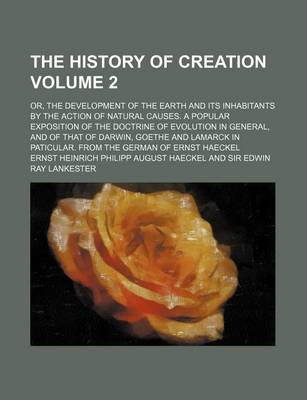 Book cover for The History of Creation; Or, the Development of the Earth and Its Inhabitants by the Action of Natural Causes. a Popular Exposition of the Doctrine of Evolution in General, and of That of Darwin, Goethe and Lamarck in Paticular. Volume 2