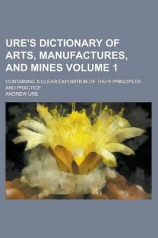 Cover of Ure's Dictionary of Arts, Manufactures, and Mines; Containing a Clear Exposition of Their Principles and Practice Volume 1
