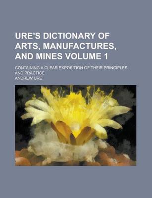 Book cover for Ure's Dictionary of Arts, Manufactures, and Mines; Containing a Clear Exposition of Their Principles and Practice Volume 1