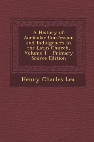 Cover of A History of Auricular Confession and Indulgences in the Latin Church, Volume 1 - Primary Source Edition