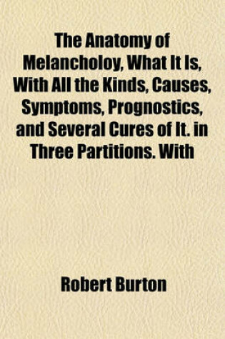 Cover of The Anatomy of Melancholoy, What It Is, with All the Kinds, Causes, Symptoms, Prognostics, and Several Cures of It. in Three Partitions. with