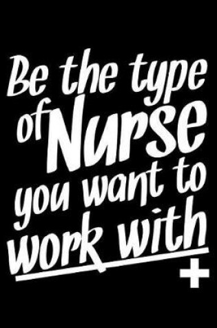 Cover of Be the Type of Nurse You Want to Work with +