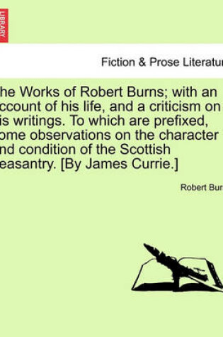 Cover of The Works of Robert Burns; With an Account of His Life, and a Criticism on His Writings. to Which Are Prefixed, Some Observations on the Character and Condition of the Scottish Peasantry. [By James Currie.]