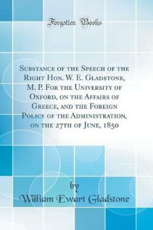 Cover of Substance of the Speech of the Right Hon. W. E. Gladstone, M. P. for the University of Oxford, on the Affairs of Greece, and the Foreign Policy of the Administration, on the 27th of June, 1850 (Classic Reprint)