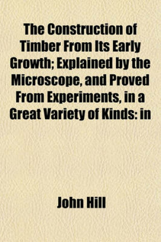 Cover of The Construction of Timber from Its Early Growth; Explained by the Microscope, and Proved from Experiments, in a Great Variety of Kinds