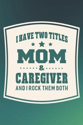 Book cover for I Have Two Titles Mom & Caregiver And I Rock Them Both
