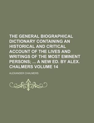 Book cover for The General Biographical Dictionary Containing an Historical and Critical Account of the Lives and Writings of the Most Eminent Persons Volume 14; A New Ed. by Alex. Chalmers
