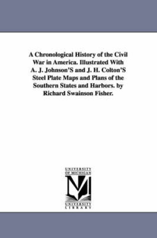 Cover of A Chronological History of the Civil War in America. Illustrated With A. J. Johnson'S and J. H. Colton'S Steel Plate Maps and Plans of the Southern States and Harbors. by Richard Swainson Fisher.