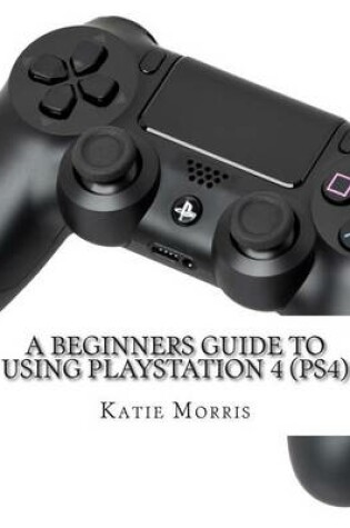 Cover of A Beginners Guide to Using PlayStation 4 (PS4)