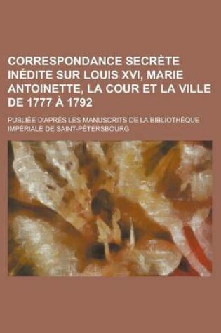 Cover of Correspondance Secrete Inedite Sur Louis XVI, Marie Antoinette, La Cour Et La Ville de 1777 a 1792; Publiee D'Apres Les Manuscrits de La Bibliotheque