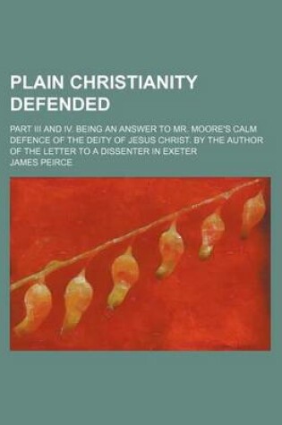 Cover of Plain Christianity Defended; Part III and IV. Being an Answer to Mr. Moore's Calm Defence of the Deity of Jesus Christ. by the Author of the Letter to a Dissenter in Exeter