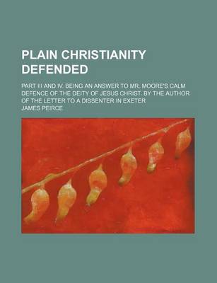Book cover for Plain Christianity Defended; Part III and IV. Being an Answer to Mr. Moore's Calm Defence of the Deity of Jesus Christ. by the Author of the Letter to a Dissenter in Exeter
