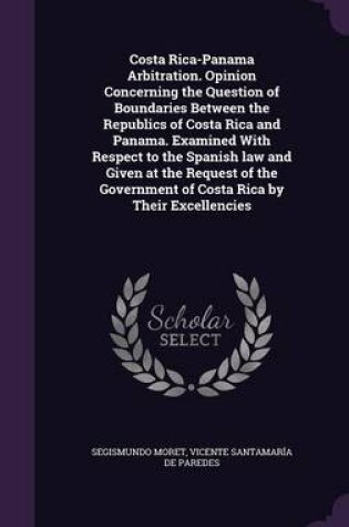 Cover of Costa Rica-Panama Arbitration. Opinion Concerning the Question of Boundaries Between the Republics of Costa Rica and Panama. Examined with Respect to the Spanish Law and Given at the Request of the Government of Costa Rica by Their Excellencies