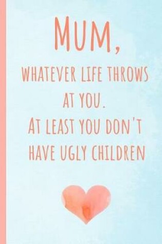 Cover of Mum, Whatever Life Throws at You.at Least You Don't Have Ugly Children