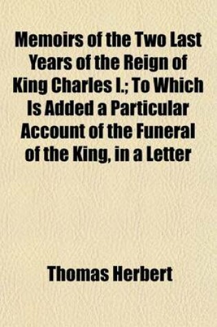 Cover of Memoirs of the Two Last Years of the Reign of King Charles I.; To Which Is Added a Particular Account of the Funeral of the King, in a Letter