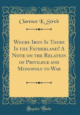 Book cover for Where Iron Is There Is the Fatherland! a Note on the Relation of Privilege and Monopoly to War (Classic Reprint)