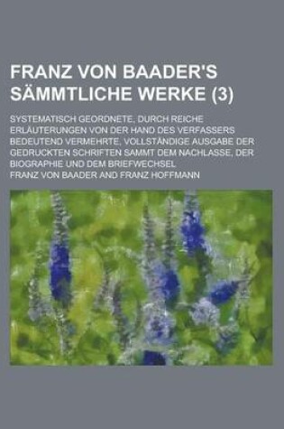 Cover of Franz Von Baader's Sammtliche Werke (3); Systematisch Geordnete, Durch Reiche Erlauterungen Von Der Hand Des Verfassers Bedeutend Vermehrte, Vollstandige Ausgabe Der Gedruckten Schriften Sammt Dem Nachlasse, Der Biographie Und Dem Briefwechsel