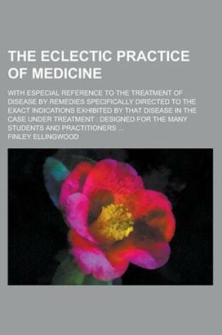 Cover of The Eclectic Practice of Medicine; With Especial Reference to the Treatment of Disease by Remedies Specifically Directed to the Exact Indications Exhibited by That Disease in the Case Under Treatment