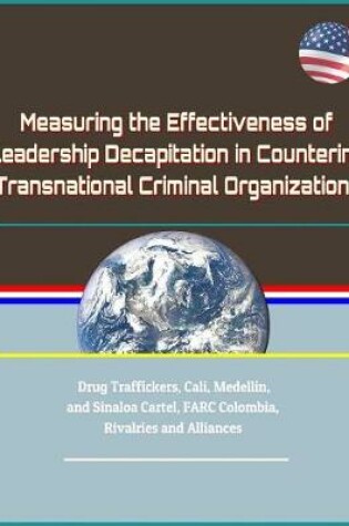 Cover of Measuring the Effectiveness of Leadership Decapitation in Countering Transnational Criminal Organizations - Drug Traffickers, Cali, Medellin, and Sinaloa Cartel, FARC Colombia, Rivalries and Alliances
