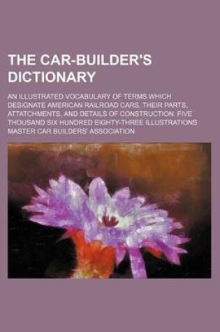 Cover of The Car-Builder's Dictionary; An Illustrated Vocabulary of Terms Which Designate American Railroad Cars, Their Parts, Attatchments, and Details of Construction. Five Thousand Six Hundred Eighty-Three Illustrations