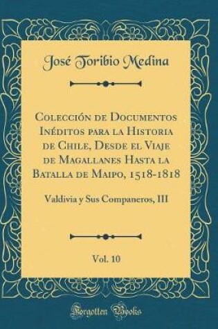 Cover of Colección de Documentos Inéditos Para La Historia de Chile, Desde El Viaje de Magallanes Hasta La Batalla de Maipo, 1518-1818, Vol. 10