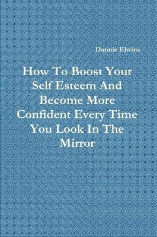 Cover of How To Boost Your Self Esteem And Become More Confident Every Time You Look In The Mirror