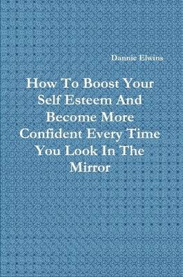 Book cover for How To Boost Your Self Esteem And Become More Confident Every Time You Look In The Mirror