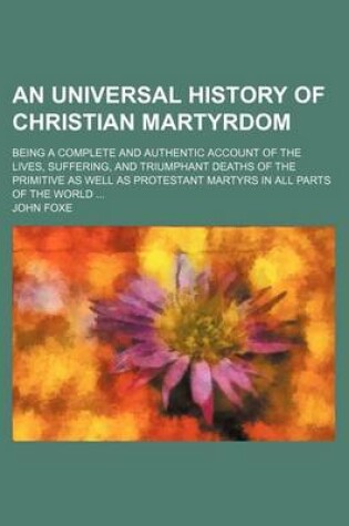 Cover of An Universal History of Christian Martyrdom; Being a Complete and Authentic Account of the Lives, Suffering, and Triumphant Deaths of the Primitive as Well as Protestant Martyrs in All Parts of the World