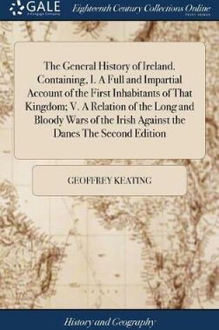 Cover of The General History of Ireland. Containing, I. a Full and Impartial Account of the First Inhabitants of That Kingdom; V. a Relation of the Long and Bloody Wars of the Irish Against the Danes the Second Edition