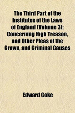 Cover of The Third Part of the Institutes of the Laws of England (Volume 3); Concerning High Treason, and Other Pleas of the Crown, and Criminal Causes