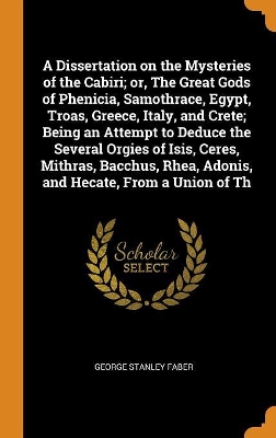 Book cover for A Dissertation on the Mysteries of the Cabiri; Or, the Great Gods of Phenicia, Samothrace, Egypt, Troas, Greece, Italy, and Crete; Being an Attempt to Deduce the Several Orgies of Isis, Ceres, Mithras, Bacchus, Rhea, Adonis, and Hecate, from a Union of Th