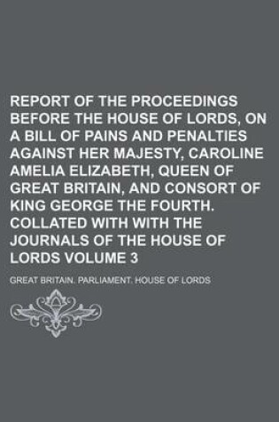 Cover of Report of the Proceedings Before the House of Lords, on a Bill of Pains and Penalties Against Her Majesty, Caroline Amelia Elizabeth, Queen of Great Britain, and Consort of King George the Fourth. Collated with with the Journals Volume 3