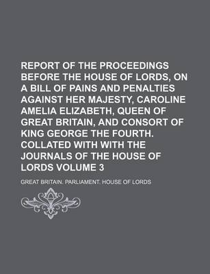 Book cover for Report of the Proceedings Before the House of Lords, on a Bill of Pains and Penalties Against Her Majesty, Caroline Amelia Elizabeth, Queen of Great Britain, and Consort of King George the Fourth. Collated with with the Journals Volume 3