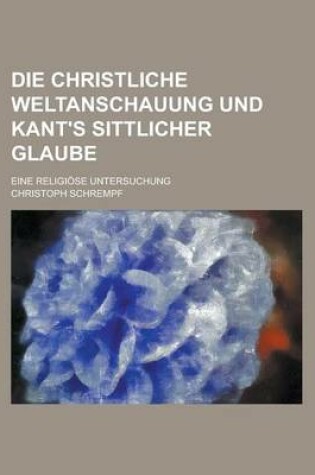 Cover of Die Christliche Weltanschauung Und Kant's Sittlicher Glaube; Eine Religiose Untersuchung