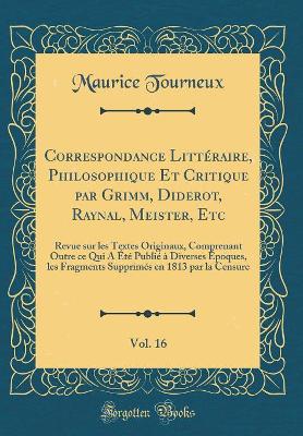 Book cover for Correspondance Littéraire, Philosophique Et Critique par Grimm, Diderot, Raynal, Meister, Etc, Vol. 16: Revue sur les Textes Originaux, Comprenant Outre ce Qui A Été Publié à Diverses Époques, les Fragments Supprimés en 1813 par la Censure