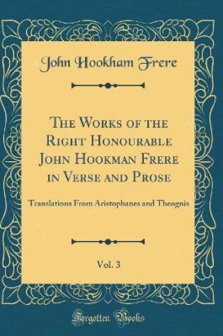 Cover of The Works of the Right Honourable John Hookman Frere in Verse and Prose, Vol. 3: Translations From Aristophanes and Theognis (Classic Reprint)