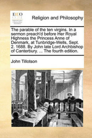 Cover of The Parable of the Ten Virgins. in a Sermon Preach'd Before Her Royal Highness the Princess Anne of Denmark, at Tunbridge-Wells, Sept. 2. 1688. by John Late Lord Archbishop of Canterbury. ... the Fourth Edition.