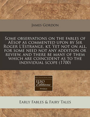 Book cover for Some Observations on the Fables of Aesop as Commented Upon by Sir Roger l'Estrange, Kt. Yet Not on All, for Some Need Not Any Addition or Review, and There Be Many of Them Which Are Coincident as to the Individual Scope (1700)