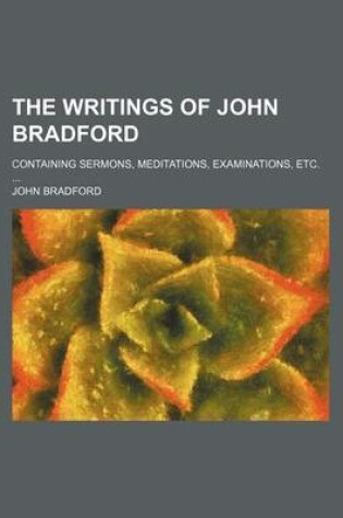 Cover of The Writings of John Bradford; Containing Sermons, Meditations, Examinations, Etc.