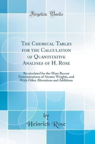 Cover of The Chemical Tables for the Calculation of Quantitative Analyses of H. Rose: Recalculated for the More Recent Determinations of Atomic Weights, and With Other Alterations and Additions (Classic Reprint)