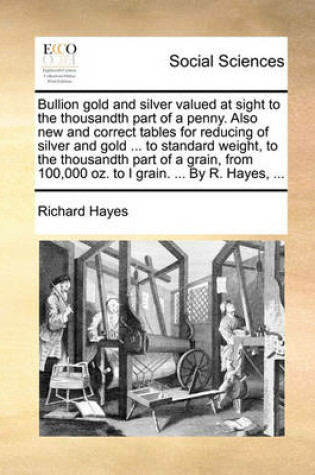 Cover of Bullion Gold and Silver Valued at Sight to the Thousandth Part of a Penny. Also New and Correct Tables for Reducing of Silver and Gold ... to Standard Weight, to the Thousandth Part of a Grain, from 100,000 Oz. to I Grain. ... by R. Hayes, ...