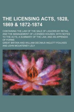 Cover of The Licensing Acts, 1828, 1869 & 1872-1874; Containing the Law of the Sale of Liquors by Retail and the Management of Licensed Houses with Notes to the Acts, a Summary of the Law, and an Appendix of Forms