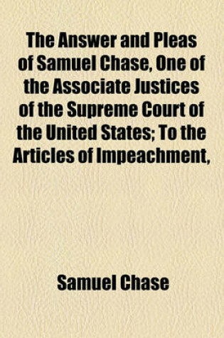 Cover of The Answer and Pleas of Samuel Chase, One of the Associate Justices of the Supreme Court of the United States; To the Articles of Impeachment,