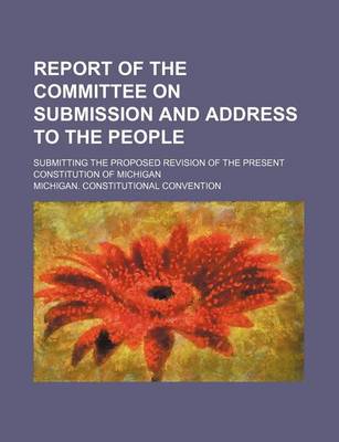 Book cover for Report of the Committee on Submission and Address to the People; Submitting the Proposed Revision of the Present Constitution of Michigan