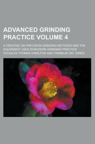 Cover of Advanced Grinding Practice; A Treatise on Precision Grinding Methods and the Equipment Used in Modern Grinding Practice Volume 4