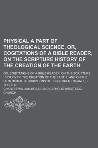 Cover of Physical a Part of Theological Science, Or, Cogitations of a Bible Reader, on the Scripture History of the Creation of the Earth; Or, Cogitations of a Bible Reader, on the Scripture History of the Creation of the Earth and on the Geological Descriptions of