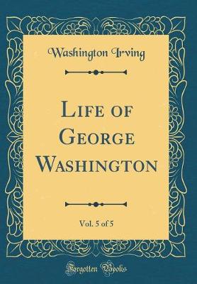 Book cover for Life of George Washington, Vol. 5 of 5 (Classic Reprint)