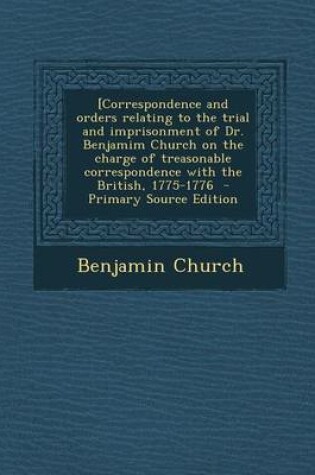 Cover of [Correspondence and Orders Relating to the Trial and Imprisonment of Dr. Benjamim Church on the Charge of Treasonable Correspondence with the British, 1775-1776 - Primary Source Edition