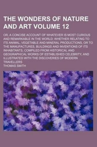 Cover of The Wonders of Nature and Art Volume 12; Or, a Concise Account of Whatever Is Most Curious and Remarkable in the World; Whether Relating to Its Animal, Vegetable and Mineral Productions, or to the Manufactures, Buildings and Inventions of Its Inhabitants,